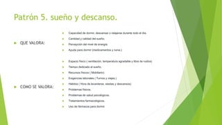 Patrón 5. sueño y descanso.
 QUE VALORA:
 COMO SE VALORA:
 Capacidad de dormir, descansar o relajarse durante todo el día.
 Cantidad y calidad del sueño.
 Percepción del nivel de energía.
 Ayuda para dormir (medicamentos y ruina.)
 Espacio físico ( ventilación, temperatura agradable y libre de ruidos)
 Tiempo dedicado al sueño.
 Recursos físicos ( Mobiliario)
 Exigencias laborales ( Turnos y viajes.)
 Hábitos ( Hora de levantarse, siestas y descansos)
 Problemas físicos.
 Problemas de salud psicológicos.
 Tratamientos farmacológicos.
 Uso de fármacos para dormir.
 