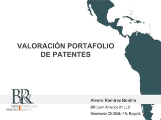 VALORACIÓN PORTAFOLIO 
DE PATENTES 
Alvaro Ramírez Bonilla 
BR Latin America IP LLC 
Seminario CEDIQUIFA, Bogotá. 
 