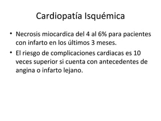Cardiopatía Isquémica Necrosis miocardica del 4 al 6% para pacientes con infarto en los últimos 3 meses. El riesgo de complicaciones cardiacas es 10 veces superior si cuenta con antecedentes de angina o infarto lejano. 