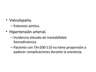 Valvulopatia. Estenosis aortica. Hipertensión arterial. Incidencia elevada de inestabilidad hemodinámica. Paciente con TA<200-110 no tiene propensión a padecer complicaciones durante la anestesia. 