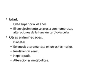 Edad. Edad superior a 70 años. El envejecimiento se asocia con numerosas alteraciones de la función cardiovascular. Otras enfermedades. Diabetes. Estenosis ateroma tosa en otros territorios. Insuficiencia renal. Hepatopatía. Alteraciones metabólicas. 