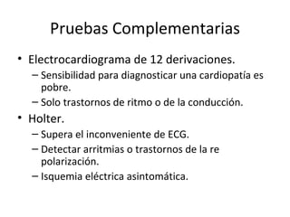 Pruebas Complementarias Electrocardiograma de 12 derivaciones. Sensibilidad para diagnosticar una cardiopatía es pobre. Solo trastornos de ritmo o de la conducción. Holter. Supera el inconveniente de ECG. Detectar arritmias o trastornos de la re polarización. Isquemia eléctrica asintomática. 