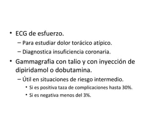 ECG de esfuerzo. Para estudiar dolor torácico atípico. Diagnostica insuficiencia coronaria. Gammagrafia con talio y con inyección de dipiridamol o dobutamina. Útil en situaciones de riesgo intermedio. Si es positiva taza de complicaciones hasta 30%. Si es negativa menos del 3%. 
