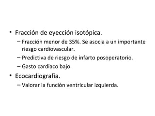 Fracción de eyección isotópica. Fracción menor de 35%. Se asocia a un importante riesgo cardiovascular. Predictiva de riesgo de infarto posoperatorio. Gasto cardiaco bajo. Ecocardiografia. Valorar la función ventricular izquierda. 