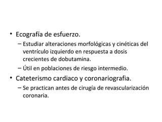 Ecografía de esfuerzo. Estudiar alteraciones morfológicas y cinéticas del ventrículo izquierdo en respuesta a dosis crecientes de dobutamina. Útil en poblaciones de riesgo intermedio. Cateterismo cardiaco y coronariografia. Se practican antes de cirugía de revascularización coronaria. 