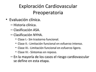 Exploración Cardiovascular Preoperatoria Evaluación clínica. Historia clínica. Clasificación ASA. Clasificación NYHA. Clase I.- Sin trastorno funcional. Clase II.- Limitación funcional en esfuerzo intenso. Clase III.- Limitación funcional en esfuerzo ligero. Clase IV.- Síntomas en reposo. En la mayoría de los casos el riesgo cardiovascular se define en esta etapa. 