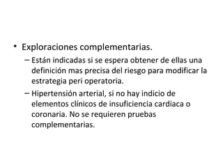 Exploraciones complementarias. Están indicadas si se espera obtener de ellas una definición mas precisa del riesgo para modificar la estrategia peri operatoria. Hipertensión arterial, si no hay indicio de elementos clínicos de insuficiencia cardiaca o coronaria. No se requieren pruebas complementarias. 