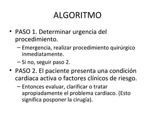 ALGORITMO PASO 1. Determinar urgencia del procedimiento. Emergencia, realizar procedimiento quirúrgico inmediatamente. Si no, seguir paso 2. PASO 2. El paciente presenta una condición cardiaca activa o factores clínicos de riesgo. Entonces evaluar, clarificar o tratar apropiadamente el problema cardiaco. (Esto significa posponer la cirugía). 