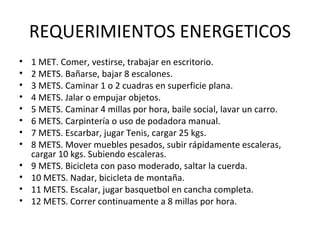 REQUERIMIENTOS ENERGETICOS 1 MET. Comer, vestirse, trabajar en escritorio. 2 METS. Bañarse, bajar 8 escalones. 3 METS. Caminar 1 o 2 cuadras en superficie plana. 4 METS. Jalar o empujar objetos. 5 METS. Caminar 4 millas por hora, baile social, lavar un carro. 6 METS. Carpintería o uso de podadora manual. 7 METS. Escarbar, jugar Tenis, cargar 25 kgs. 8 METS. Mover muebles pesados, subir rápidamente escaleras, cargar 10 kgs. Subiendo escaleras. 9 METS. Bicicleta con paso moderado, saltar la cuerda. 10 METS. Nadar, bicicleta de montaña. 11 METS. Escalar, jugar basquetbol en cancha completa. 12 METS. Correr continuamente a 8 millas por hora. 