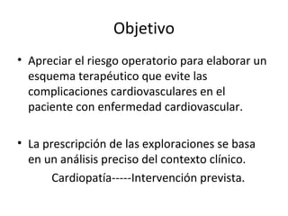 Objetivo Apreciar el riesgo operatorio para elaborar un esquema terapéutico que evite las complicaciones cardiovasculares en el paciente con enfermedad cardiovascular. La prescripción de las exploraciones se basa en un análisis preciso del contexto clínico. Cardiopatía-----Intervención prevista. 