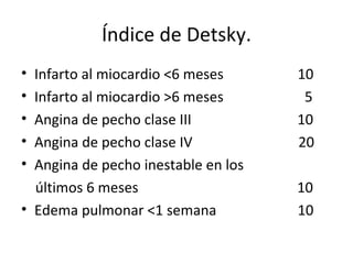 Índice de Detsky. Infarto al miocardio <6 meses  10 Infarto al miocardio >6 meses  5 Angina de pecho clase III  10 Angina de pecho clase IV  20 Angina de pecho inestable en los  últimos 6 meses  10 Edema pulmonar <1 semana  10 