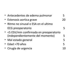 Antecedentes de edema pulmonar  5 Estenosis aortica grave  20 Ritmo no sinusal o ESA en el ultimo ECG preoperatorio  5 <5 ESV/min confirmada en preoperatorio (independientemente del momento)  5 Mal estado general  5 Edad >70 años  5 Cirugía de urgencia  10 