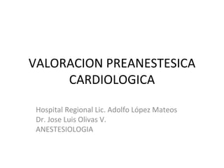 VALORACION PREANESTESICA CARDIOLOGICA Hospital Regional Lic. Adolfo López Mateos Dr. Jose Luis Olivas V. ANESTESIOLOGIA 
