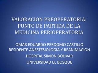 VALORACION PREOPERATORIA:
   PUNTO DE PARTIDA DE LA
  MEDICINA PERIOPERATORIA

   OMAR EDUARDO PERDOMO CASTILLO
RESIDENTE ANESTESIOLOGIA Y REANIMACION
        HOSPITAL SIMON BOLIVAR
        UNIVERSIDAD EL BOSQUE
 