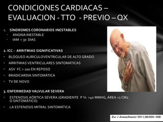CONDICIONES CARDIACAS –
    EVALUACION - TTO - PREVIO – QX
1. SÍNDROMES CORONARIOS INESTABLES
  • ANGINA INESTABLE
  • IAM < 30 DIAS


2. ICC - ARRITMIAS SIGNIFICATIVAS
•   BLOQUEO AURICULOVENTRICULAR DE ALTO GRADO
•   ARRITMIAS VENTRICULARES SINTOMÁTICAS
•   ASV FC > 100 EN REPOSO
•   BRADICARDIA SINTOMÁTICA
•   TV DE NOVO

3. ENFERMEDAD VALVULAR SEVERA
•   ESTENOSIS AÓRTICA SEVERA (GRADIENTE P ½ >40 MMHG, ÁREA <1 CM2
    O SINTOMÁTICO)
•   LA ESTENOSIS MITRAL SINTOMÁTICA
 