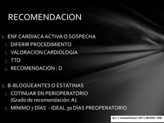 RECOMENDACION

1. ENF CARDIACA ACTIVA O SOSPECHA
 1. DIFERIR PROCEDIMIENTO
 2. VALORACION CARDIOLOGIA
 3. TTO
 4. RECOMENDACIÓN : D


2. B-BLOQUEANTES O ESTATINAS
 1. COTINUAR EN PERIOPERATORIO
    (Grado de recomendación: A).
 2. MÍNIMO 7 DÍAS - IDEAL 30 DÍAS PREOPERATORIO
 