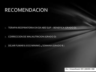 RECOMENDACION


1. TERAPIA RESPIRATORIA EN QX ABD SUP – BENEFICA (GRADO D)


2. CORRECCION DE MALNUTRICION (GRADO D)


3. DEJAR FUMAR 6-8 SS MINIMO 4 SEMANA (GRADO B )
 