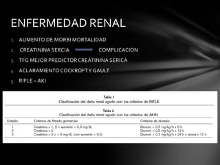 ENFERMEDAD RENAL
1. AUMENTO DE MORBI MORTALIDAD
2. CREATININA SERCIA          COMPLICACION
3. TFG MEJOR PREDICTOR CREATININA SERICA
4. ACLARAMIENTO COCKROFT Y GAULT
5. RIFLE – AKI
 