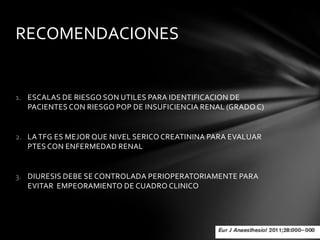 RECOMENDACIONES


1. ESCALAS DE RIESGO SON UTILES PARA IDENTIFICACION DE
   PACIENTES CON RIESGO POP DE INSUFICIENCIA RENAL (GRADO C)


2. LA TFG ES MEJOR QUE NIVEL SERICO CREATININA PARA EVALUAR
   PTES CON ENFERMEDAD RENAL


3. DIURESIS DEBE SE CONTROLADA PERIOPERATORIAMENTE PARA
   EVITAR EMPEORAMIENTO DE CUADRO CLINICO
 