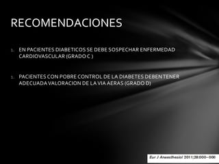 RECOMENDACIONES

1. EN PACIENTES DIABETICOS SE DEBE SOSPECHAR ENFERMEDAD
   CARDIOVASCULAR (GRADO C )


1. PACIENTES CON POBRE CONTROL DE LA DIABETES DEBEN TENER
   ADECUADA VALORACION DE LA VIA AERAS (GRADO D)
 