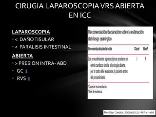 CIRUGIA LAPAROSCOPIA VRS ABIERTA
              EN ICC

LAPAROSCOPIA
• < DAÑO TISULAR
• < PARALISIS INTESTINAL
ABIERTA
• > PRESION INTRA- ABD
• GC
• RVS
 