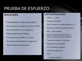 PRUEBA DE ESFUERZO
INDICACIONES                              CONTRAINDICACIONES
                                          • IAM (4 – 5 día)
                                          • Angina inestable
• Probabilidad E.C pte asintomático
                                          • Dolor torácico no descartado 1 y 2
• Severidad y pronostico en ptes con EC
                                          • Estenosis valvular aortica severa
• Pte sintomático + Fx riesgo E.C
                                          • Mio – pericarditis
• Efectividad de una Terapia
                                          • Miocardiopatia hipertrofica +
• Pronostico post IAM ( 7-14 día)           obstuccion del tracto salida VI
                                          • Taquiarritmias en la prueba
• Arritmias sintomáticas en ejercicio
                                          • Bloqueo a-v completo
• Sd prexitación en ejercicio
                                          • HTA severa en reposo
                                          • Infeccion sistemica
                                          • TVP
                                          • > 70 años (relativa)
 