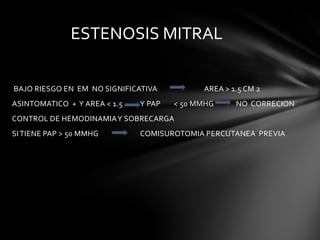 ESTENOSIS MITRAL

BAJO RIESGO EN EM NO SIGNIFICATIVA          AREA > 1.5 CM 2
ASINTOMATICO + Y AREA < 1.5   Y PAP   < 50 MMHG     NO CORRECION
CONTROL DE HEMODINAMIA Y SOBRECARGA
SI TIENE PAP > 50 MMHG        COMISUROTOMIA PERCUTANEA PREVIA
 