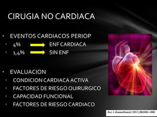 CIRUGIA NO CARDIACA

• EVENTOS CARDIACOS PERIOP
•    4%         ENF CARDIACA
•    1,4%       SIN ENF


• EVALUACION
•    CONDICION CARDIACA ACTIVA
•    FACTORES DE RIESGO QUIRURGICO
•    CAPACIDAD FUNCIONAL
•    FACTORES DE RIESGO CARDIACO
 