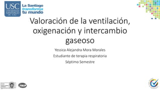 Valoración de la ventilación,
oxigenación y intercambio
gaseoso
Yessica Alejandra Mora Morales
Estudiante de terapia respiratoria
Séptimo Semestre
 