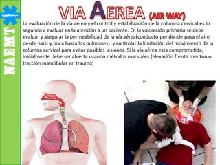 La evaluación de la vía aérea y el control y estabilización de la columna cervical es lo
segundo a evaluar en la atención a un paciente. En la valoración primaria se debe
evaluar y asegurar la permeabilidad de la vía aérea(conducto por donde pasa el aire
desde nariz y boca hasta los pulmones) y controlar la limitación del movimiento de la
columna cervical para evitar posibles lesiones. Si la vía aérea esta comprometida,
inicialmente debe ser abierta usando métodos manuales (elevación frente mentón o
tracción mandibular en trauma)
 