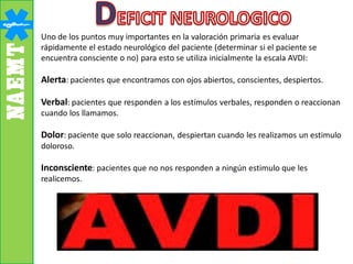 Uno de los puntos muy importantes en la valoración primaria es evaluar
rápidamente el estado neurológico del paciente (determinar si el paciente se
encuentra consciente o no) para esto se utiliza inicialmente la escala AVDI:
Alerta: pacientes que encontramos con ojos abiertos, conscientes, despiertos.
Verbal: pacientes que responden a los estímulos verbales, responden o reaccionan
cuando los llamamos.
Dolor: paciente que solo reaccionan, despiertan cuando les realizamos un estimulo
doloroso.
Inconsciente: pacientes que no nos responden a ningún estimulo que les
realicemos.
 