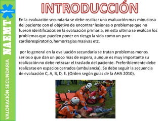 En la evaluación secundaria se debe realizar una evaluación mas minuciosa
del paciente con el objetivo de encontrar lesiones o problemas que no
fueron identificados en la evaluación primaria, en esta ultima se evalúan los
problemas que pueden poner en riesgo la vida como un paro
cardiorespiratorio, hemorragias masivas etc.
por lo general en la evaluación secundaria se tratan problemas menos
serios o que dan un poco mas de espera, aunque es muy importante su
realización no debe retrasar el traslado del paciente. Preferiblemente debe
realizarse en espacios cerrados (ambulancia). Se debe seguir la secuencia
de evaluación C, A, B, D, E. (Orden según guías de la AHA 2010).
VALORACIÓNSECUNDARIA
 