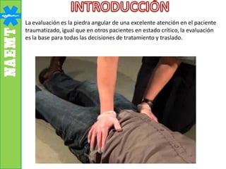 La evaluación es la piedra angular de una excelente atención en el paciente
traumatizado, igual que en otros pacientes en estado crítico, la evaluación
es la base para todas las decisiones de tratamiento y traslado.
 