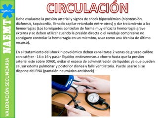 Debe evaluarse la presión arterial y signos de shock hipovolémico (hipotensión,
diaforesis, taquicardia, llenado capilar retardado entre otros) y dar tratamiento a las
hemorragias (Los torniquetes controlan de forma muy eficaz la hemorragia grave
externa y se deben utilizar cuando la presión directa o el vendaje compresivo no
consiguen controlar la hemorragia en un miembro, usar como una técnica de último
recurso).
En el tratamiento del shock hipovolémico deben canalizarse 2 venas de grueso calibre
con catéter · 14 o 16 y pasar líquidos endovenosos a chorro hasta que la presión
arterial este sobre 90/60, evitar el exceso de administración de líquidos ya que pueden
causar edema pulmonar y posterior disnea y falla ventilatoria. Puede usarse si se
dispone del PNA (pantalón neumático antishock)
VALORACIÓNSECUNDARIA
 