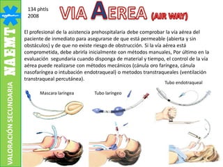 134 phtls
2008
El profesional de la asistencia prehospitalaria debe comprobar la vía aérea del
paciente de inmediato para asegurarse de que está permeable (abierta y sin
obstáculos) y de que no existe riesgo de obstrucción. Si la vía aérea está
comprometida, debe abrirla inicialmente con métodos manuales, Por último en la
evaluación segundaria cuando disponga de material y tiempo, el control de la vía
aérea puede realizarse con métodos mecánicos (cánula oro faríngea, cánula
nasofaríngea o intubación endotraqueal) o metodos transtraqueales (ventilación
transtraqueal percutánea).
Mascara laríngea Tubo laríngeo
Tubo endotraqueal
VALORACIÓNSECUNDARIA
 