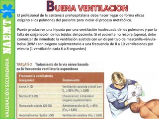 El profesional de la asistencia prehospitalaria debe hacer llegar de forma eficaz
oxígeno a los pulmones del paciente para iniciar el proceso metabólico.
Puede producirse una hipoxia por una ventilación inadecuada de los pulmones y por la
falta de oxigenación de los tejidos del paciente. Si el paciente no respira (apnea), debe
comenzar de inmediato la ventilación asistida con un dispositivo de mascarilla-válvula-
bolsa (BVM) con oxígeno suplementario a una frecuencia de 8 a 10 ventilaciones por
minuto (1 ventilación cada 6 a 8 segundos)
VALORACIÓNSECUNDARIA
 