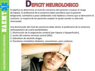 El objetivo es determinar el nivel de conciencia del paciente y evaluar el riesgo
de hipoxia. El profesional de la asistencia debe considerar que el paciente
beligerante, combativo o poco colaborador está hipóxico a menos que se demuestre lo
contrario. La mayoría de los pacientes aceptan la ayuda cuando su vida está
amenazada.
Una disminución del nivel de conciencia debe alertar al profesional de la asistencia
prehospitalaria de cuatro posibilidades:
1. Disminución de la oxigenación cerebral (por hipoxia o hipoperfusión).
2. Lesión del sistema nervioso central (SNC).
3. Sobredosis de alcoholo drogas.
4. Transtorno metabólico (diabetes, convulsiones, paro cardíaco).
VALORACIÓNSECUNDARIA
 