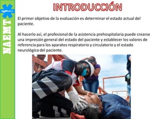 El primer objetivo de la evaluación es determinar el estado actual del
paciente.
Al hacerlo así, el profesional de la asistencia prehospitalaria puede crearse
una impresión general del estado del paciente y establecer los valores de
referencia para los aparatos respiratorio y circulatorio y el estado
neurológico del paciente.
 