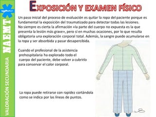 VALORACIÓNSECUNDARIA
Un paso inicial del proceso de evaluación es quitar la ropa del paciente porque es
fundamental la exposición del traumatizado para detectar todas las lesiones.
No siempre es cierta la afirmación «la parte del cuerpo no expuesta es la que
presenta la lesión más grave», pero sí en muchas ocasiones, por lo que resulta
obligatoria una exploración corporal total. Además, la sangre puede acumularse en
la ropa y ser absorbida y pasar desapercibida.
Cuando el profesional de la asistencia
prehospitalaria ha explorado todo el
cuerpo del paciente, debe volver a cubrirlo
para conservar el calor corporal.
La ropa puede retirarse con rapidez cortándola
como se indica por las líneas de puntos.
 