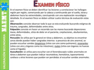 VALORACIÓNSECUNDARIA
En el examen físico se deben identificar las lesiones y correlacionar los hallazgos
región por región, comenzando por la cabeza y continuando por el cuello, tórax y
abdomen hacia las extremidades, concluyendo con una exploración neurológica
detallada. En el examen físico se deben utilizar cuatro técnicas de evaluación estas
son:
Observación: consiste observar todo lo que se esta evaluando buscando estigmas de
trauma, sangrados, deformidades entre otras.
Palpación: consiste en hacer un recorrido con las manos buscando depresiones
óseas, deformidades, sitios de dolor en el paciente, crepitaciones, abultamientos,
entre otros.
Percusión: Se utiliza por lo general en tórax y abdomen, su objetivo es encontrar
zonas donde puedan haber sangrados internos o presencia de aire anormal, se
pueden escuchar sonidos timpánicos (sitios con aire como pulmones), resonantes
(sitios con aire y órganos como los intestinos), mates (sitios con órganos no huecos
como el hígado).
Auscultación: se utiliza para escuchar con el fonendoscopio ruidos anormales en
tórax o abdomen que puedan indicar neumotórax, hemotórax, taponamiento
cardiaco u otras lesiones que puedan ser percibidas al escuchar sonidos anormales.
 