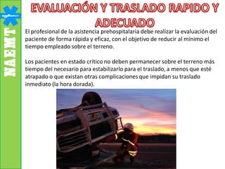 El profesional de la asistencia prehospitalaria debe realizar la evaluación del
paciente de forma rápida y eficaz, con el objetivo de reducir al mínimo el
tiempo empleado sobre el terreno.
Los pacientes en estado crítico no deben permanecer sobre el terreno más
tiempo del necesario para estabilizarlo para el traslado, a menos que esté
atrapado o que existan otras complicacionesque impidan su traslado
inmediato (la hora dorada).
 