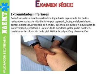 Extremidades inferiores
Evalué todas las estructuras desde la ingle hasta la punta de los dedos
revisando cada extremidad inferior por separado, busque deformidades,
puntos dolorosos,presencia de heridas, ausencia de pulso en algún lugar de
la extremidad, crepitación , revise dedo por dedo, palpe pulso poplíteo,
cambios en la coloración de la piel. Utilice la palpación y observación.
VALORACIÓNSECUNDARIA
 