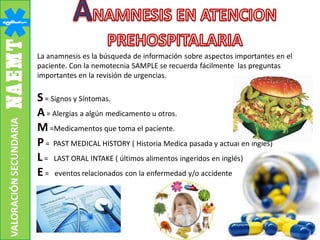 La anamnesis es la búsqueda de información sobre aspectos importantes en el
paciente. Con la nemotecnia SAMPLE se recuerda fácilmente las preguntas
importantes en la revisión de urgencias.
S= Signos y Síntomas.
A= Alergias a algún medicamento u otros.
M=Medicamentos que toma el paciente.
P= PAST MEDICAL HISTORY ( Historia Medica pasada y actual en inglés)
L= LAST ORAL INTAKE ( últimos alimentos ingeridos en inglés)
E= eventos relacionados con la enfermedad y/o accidente
VALORACIÓNSECUNDARIA
 