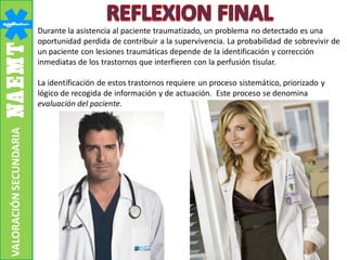 Durante la asistencia al paciente traumatizado, un problema no detectado es una
oportunidad perdida de contribuir a la supervivencia. La probabilidad de sobrevivir de
un paciente con lesiones traumáticas depende de la identificación y corrección
inmediatas de los trastornos que interfieren con la perfusión tisular.
La identificación de estos trastornos requiere un proceso sistemático, priorizado y
lógico de recogida de información y de actuación. Este proceso se denomina
evaluación del paciente.
VALORACIÓNSECUNDARIA
 