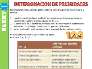 El profesional de la asistencia prehospitalaria tiene tres prioridades al llegar a la
escena:
1. La primera prioridad para cualquier persona que participa en un incidente
traumático es valorar la escena (Usar las 3 eses).
2. El profesional de la asistencia prehospitalaria debe conocer la existencia de
incidentes con múltiples pacientes y las grandes catástrofes.
3. Iniciar la atención y valoración primaria y corregir hallazgos importantes.
En la valoración primaria y secundaria se deben
evaluar el C, A, B, D, E
 