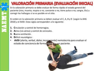 En la valoración primaria se debe evaluar de forma rápida el estado general del
paciente (vivo, muerto, respira o no, consiente o no, tiene pulso o no, sangra, Etc) y
corregir los hallazgos si se es posible en el sitio.
En orden en la valoración primaria se deben evaluar el C, A, B y D (según la AHA
2010) y el AVDI. Estas siglas corresponden a lo siguiente:
1. Circulación y control de hemorragias.
2. Aérea (vía aérea) y control de cervicales.
3. Buena ventilación.
4. Déficit neurológico :
• AVDI (alerta, verbal, dolor, inconsciente) nemotecnia para evaluar el
estado de conciencia de forma rápida en un paciente.
 