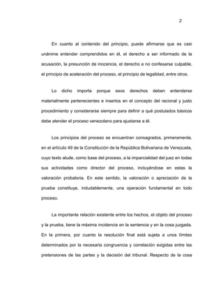 2
En cuanto al contenido del principio, puede afirmarse que es casi
unánime entender comprendidos en él, el derecho a ser informado de la
acusación, la presunción de inocencia, el derecho a no confesarse culpable,
el principio de aceleración del proceso, el principio de legalidad, entre otros.
Lo dicho importa porque esos derechos deben entenderse
materialmente pertenecientes e insertos en el concepto del racional y justo
procedimiento y considerarse siempre para definir a qué postulados básicos
debe atender el proceso venezolano para ajustarse a él.
Los principios del proceso se encuentran consagrados, primeramente,
en el artículo 49 de la Constitución de la República Bolivariana de Venezuela,
cuyo texto alude, como base del proceso, a la imparcialidad del juez en todas
sus actividades como director del proceso, incluyéndose en estas la
valoración probatoria. En este sentido, la valoración o apreciación de la
prueba constituye, indudablemente, una operación fundamental en todo
proceso.
La importante relación existente entre los hechos, el objeto del proceso
y la prueba, tiene la máxima incidencia en la sentencia y en la cosa juzgada.
En la primera, por cuanto la resolución final está sujeta a unos límites
determinados por la necesaria congruencia y correlación exigidas entre las
pretensiones de las partes y la decisión del tribunal. Respecto de la cosa
 