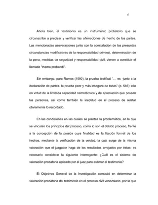 4
Ahora bien, el testimonio es un instrumento probatorio que se
circunscribe a precisar y verificar las afirmaciones de hecho de las partes.
Las mencionadas aseveraciones junto con la constatación de las presuntas
circunstancias modificativas de la responsabilidad criminal, determinación de
la pena, medidas de seguridad y responsabilidad civil, vienen a constituir el
llamado "thema probandi".
Sin embargo, para Ramos (1990), la prueba testifical “… es -junto a la
declaración de partes- la prueba peor y más insegura de todas” (p. 546); ello
en virtud de la limitada capacidad nemotécnica y de apreciación que poseen
las personas, así como también la ineptitud en el proceso de relatar
obviamente lo recordado.
En las condiciones en las cuales se plantea la problemática, en la que
se vinculan los principios del proceso, como lo son el debido proceso, frente
a la concepción de la prueba cuya finalidad es la fijación formal de los
hechos, mediante la verificación de la verdad, la cual surge de la misma
valoración que el juzgador haga de los resultados arrojados por éstas; es
necesario considerar la siguiente interrogante: ¿Cuál es el sistema de
valoración probatoria aplicado por el juez para estimar el testimonio?
El Objetivos General de la Investigación consistió en determinar la
valoración probatoria del testimonio en el proceso civil venezolano, por lo que
 