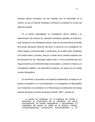 6
diversos tópicos vinculados con las variables que se desarrollan en el
estudio; ya que el material recopilado contribuirá a enriquecer el campo del
derecho procesal
En el ámbito metodológico, la investigación estuvo referida a la
determinación del sistema de valoración probatoria aplicable al testimonio,
está ubicado en una investigación teórica, toda vez que esta ofrece la ventaja
de precisar elementos efectivos del tema, a través de una investigación en
textos legales, jurisprudenciales y doctrinarios, los cuales serán analizados
con sentido critico y temático, esto es, a través de los variados aspectos que
las decisiones de los Tribunales puedan tratar y a las consideraciones que
haga la doctrina y las diferentes leyes involucradas. Lo anterior configura una
investigación analítica y de desarrollo conceptual, con apoyo de una amplia
revisión bibliográfica.
En tal sentido y de acuerdo a los objetivos establecidos, el trabajo es un
estudio monográfico a un nivel descriptivo. La investigación es Monográfica
con fundamento a lo señalado en el Manual para la elaboración del trabajo
especial de grado en el área de derecho (UCAB, 1997), consiste en:
… el estudio de problemas con el propósito de ampliar y
profundizar el conocimiento de su naturaleza, con apoyo
principalmente, de fuentes bibliográficas y documentales. La
originalidad del estudio se refleja en el enfoque, criterios,
conceptualizaciones, conclusiones, recomendaciones y, en
 