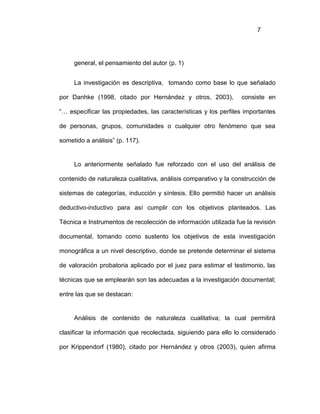 7
general, el pensamiento del autor (p. 1)
La investigación es descriptiva, tomando como base lo que señalado
por Danhke (1998, citado por Hernández y otros, 2003), consiste en
“… especificar las propiedades, las características y los perfiles importantes
de personas, grupos, comunidades o cualquier otro fenómeno que sea
sometido a análisis” (p. 117).
Lo anteriormente señalado fue reforzado con el uso del análisis de
contenido de naturaleza cualitativa, análisis comparativo y la construcción de
sistemas de categorías, inducción y síntesis. Ello permitió hacer un análisis
deductivo-inductivo para así cumplir con los objetivos planteados. Las
Técnica e Instrumentos de recolección de información utilizada fue la revisión
documental, tomando como sustento los objetivos de esta investigación
monográfica a un nivel descriptivo, donde se pretende determinar el sistema
de valoración probatoria aplicado por el juez para estimar el testimonio, las
técnicas que se emplearán son las adecuadas a la investigación documental;
entre las que se destacan:
Análisis de contenido de naturaleza cualitativa; la cual permitirá
clasificar la información que recolectada, siguiendo para ello lo considerado
por Krippendorf (1980), citado por Hernández y otros (2003), quien afirma
 